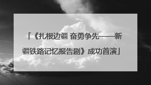 《扎根边疆 奋勇争先——新疆铁路记忆报告剧》成功首演