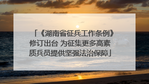 《湖南省征兵工作条例》修订出台 为征集更多高素质兵员提供坚强法治保障