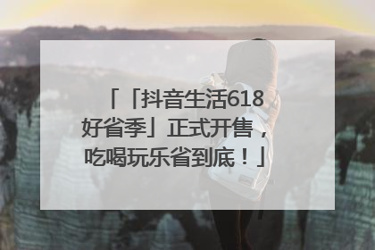 「抖音生活618好省季」正式开售，吃喝玩乐省到底！