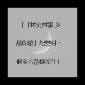 「村史村事 乡愁印迹」纪堂村：侗乡古韵焕新生