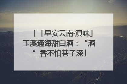 「早安云南·滇味」玉溪通海甜白酒：“酒”香不怕巷子深