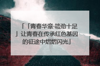 「青春华章·赣劲十足」让青春在传承红色基因的征途中熠熠闪光