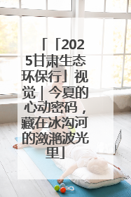 「2025甘肃生态环保行」视觉｜今夏的心动密码，藏在冰沟河的潋滟波光里