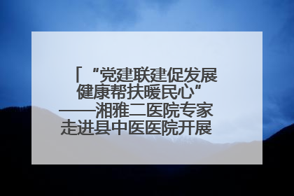 “党建联建促发展 健康帮扶暖民心”——湘雅二医院专家走进县中医医院开展健康帮扶活动