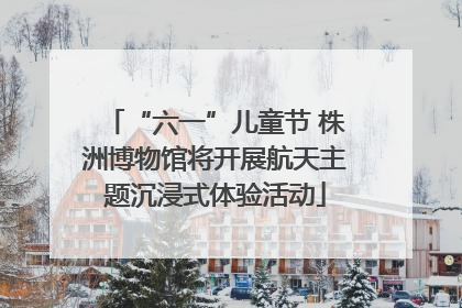 “六一”儿童节 株洲博物馆将开展航天主题沉浸式体验活动