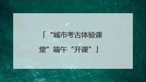 “城市考古体验课堂”端午“开课”