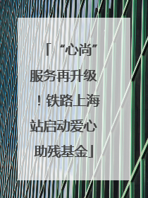 “心尚”服务再升级！铁路上海站启动爱心助残基金