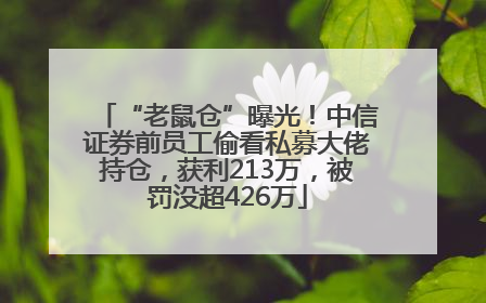 “老鼠仓”曝光！中信证券前员工偷看私募大佬持仓，获利213万，被罚没超426万