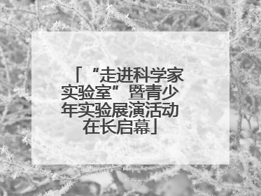 “走进科学家实验室”暨青少年实验展演活动在长启幕