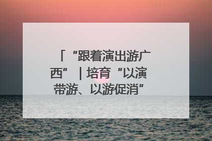 “跟着演出游广西”｜培育“以演带游、以游促消”文旅消费新生态