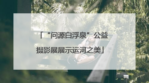“问源白浮泉”公益摄影展展示运河之美