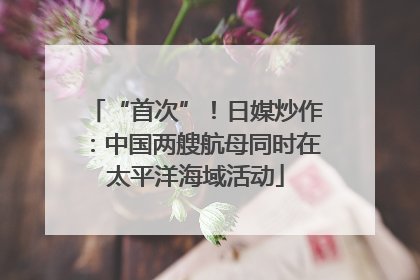 “首次”！日媒炒作：中国两艘航母同时在太平洋海域活动