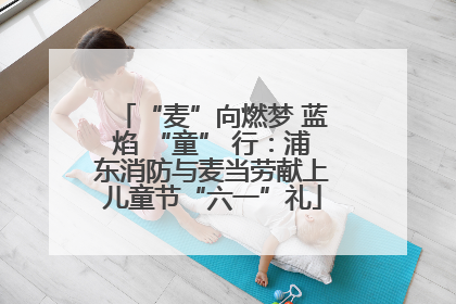 “麦”向燃梦 蓝焰 “童” 行：浦东消防与麦当劳献上儿童节“六一”礼