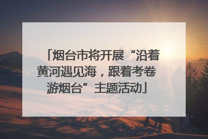 烟台市将开展“沿着黄河遇见海，跟着考卷游烟台”主题活动