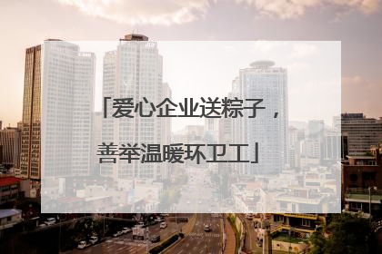 爱心企业送粽子，善举温暖环卫工