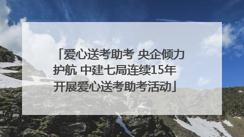 爱心送考助考 央企倾力护航 中建七局连续15年开展爱心送考助考活动
