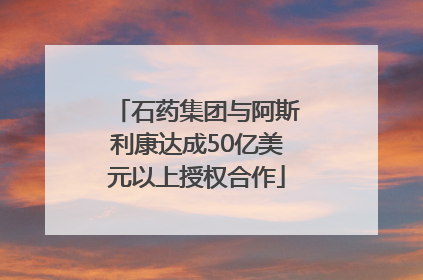 石药集团与阿斯利康达成50亿美元以上授权合作