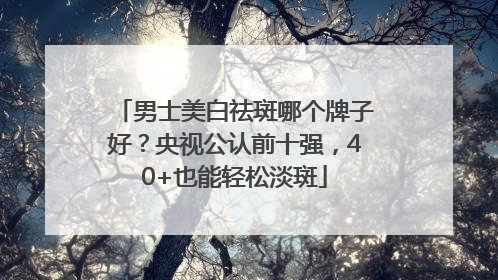 男士美白祛斑哪个牌子好？央视公认前十强，40+也能轻松淡斑