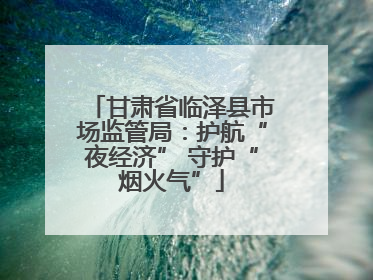 甘肃省临泽县市场监管局：护航“夜经济” 守护“烟火气”