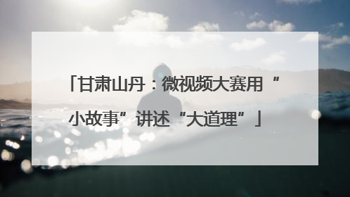 甘肃山丹：微视频大赛用“小故事”讲述“大道理”