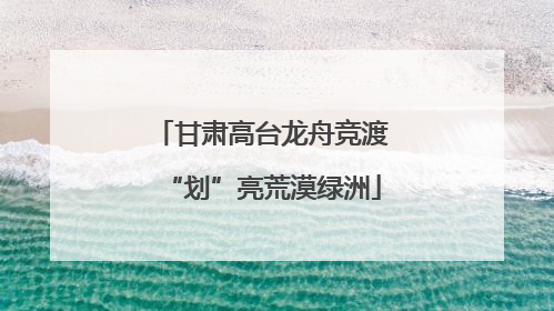 甘肃高台龙舟竞渡“划”亮荒漠绿洲