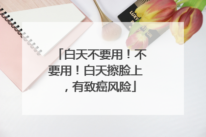 白天不要用！不要用！白天擦脸上，有致癌风险