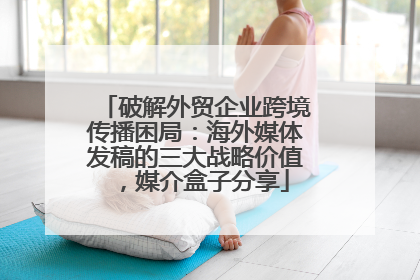 破解外贸企业跨境传播困局：海外媒体发稿的三大战略价值，媒介盒子分享