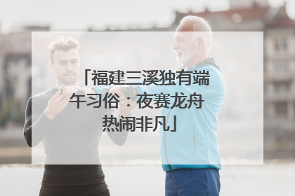 福建三溪独有端午习俗：夜赛龙舟 热闹非凡