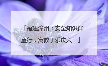 福建漳州：安全知识伴童行，寓教于乐庆六一