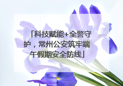 科技赋能+全警守护，常州公安筑牢端午假期安全防线
