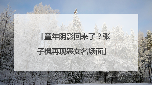 童年阴影回来了？张子枫再现恶女名场面