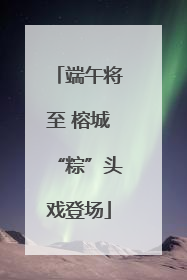 端午将至 榕城“粽”头戏登场