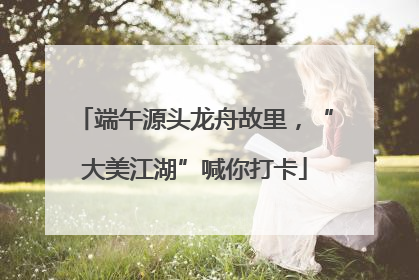 端午源头龙舟故里，“大美江湖”喊你打卡