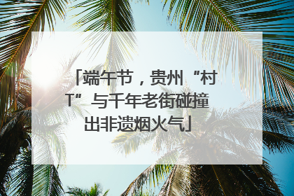 端午节，贵州“村T”与千年老街碰撞出非遗烟火气