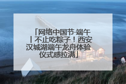 网络中国节·端午丨不止吃粽子！西安汉城湖端午龙舟体验仪式感拉满