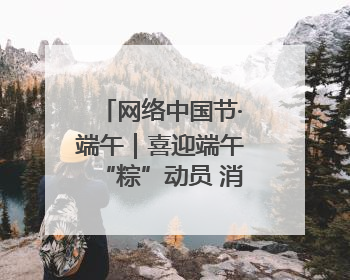 网络中国节·端午｜喜迎端午“粽”动员 消防安全记心中