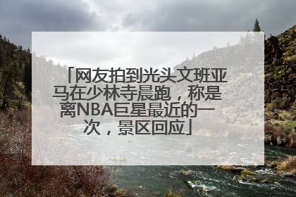 网友拍到光头文班亚马在少林寺晨跑，称是离NBA巨星最近的一次，景区回应