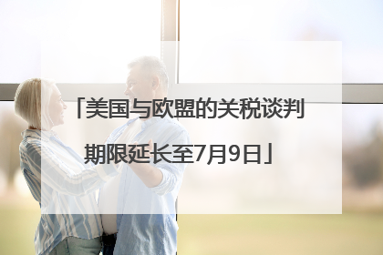 美国与欧盟的关税谈判期限延长至7月9日