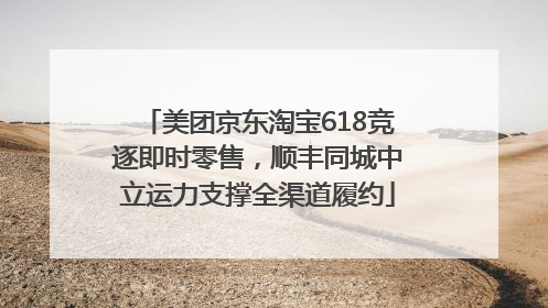 美团京东淘宝618竞逐即时零售，顺丰同城中立运力支撑全渠道履约