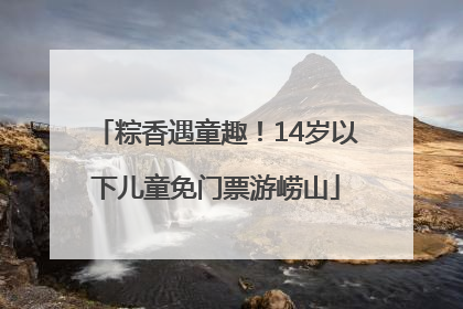 粽香遇童趣！14岁以下儿童免门票游崂山