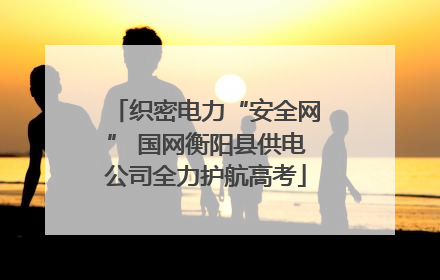 织密电力“安全网” 国网衡阳县供电公司全力护航高考