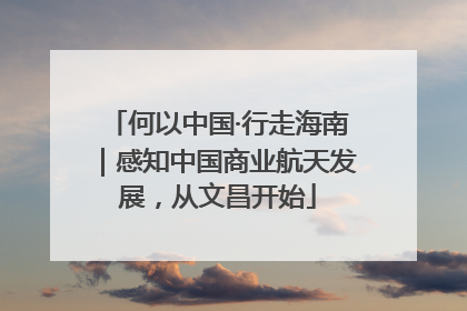 何以中国·行走海南｜感知中国商业航天发展，从文昌开始