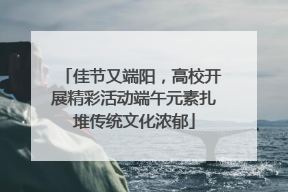 佳节又端阳，高校开展精彩活动端午元素扎堆传统文化浓郁