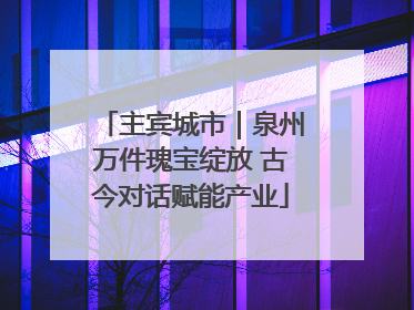 主宾城市｜泉州万件瑰宝绽放 古今对话赋能产业