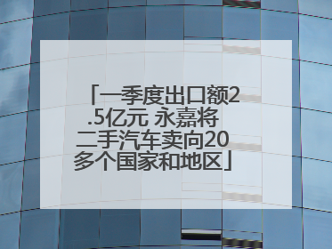 一季度出口额2.5亿元 永嘉将二手汽车卖向20多个国家和地区