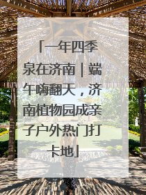 一年四季 泉在济南｜端午嗨翻天，济南植物园成亲子户外热门打卡地