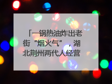 一锅热油炸出老街“烟火气”，湖北荆州两代人经营油炸摊32年