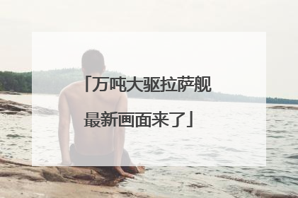 万吨大驱拉萨舰最新画面来了