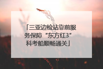 三亚边检站靠前服务保障“东方红3”科考船顺畅通关