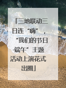三地联动三日连“嗨”，“我们的节日·端午”主题活动上演花式出圈